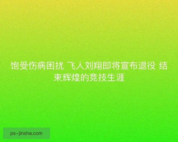 饱受伤病困扰 飞人刘翔即将宣布退役 结束辉煌的竞技生涯