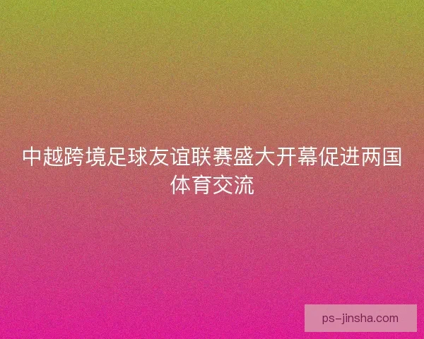 中越跨境足球友谊联赛盛大开幕促进两国体育交流