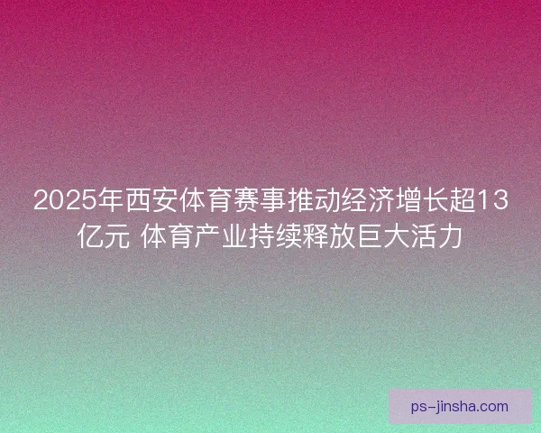 2025年西安体育赛事推动经济增长超13亿元 体育产业持续释放巨大活力