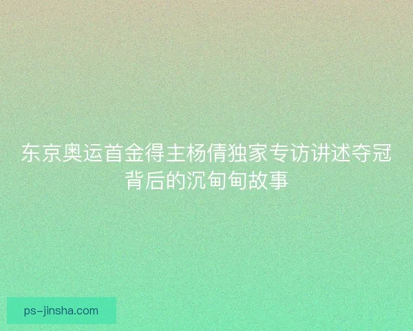 东京奥运首金得主杨倩独家专访讲述夺冠背后的沉甸甸故事
